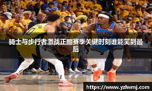 骑士与步行者激战正酣赛季关键时刻谁能笑到最后